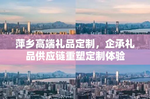 萍乡高端礼品定制，企承礼品供应链重塑定制体验